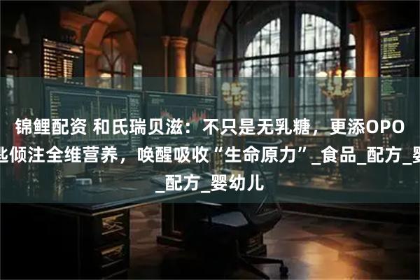 锦鲤配资 和氏瑞贝滋：不只是无乳糖，更添OPO，一匙倾注全维营养，唤醒吸收“生命原力”_食品_配方_婴幼儿