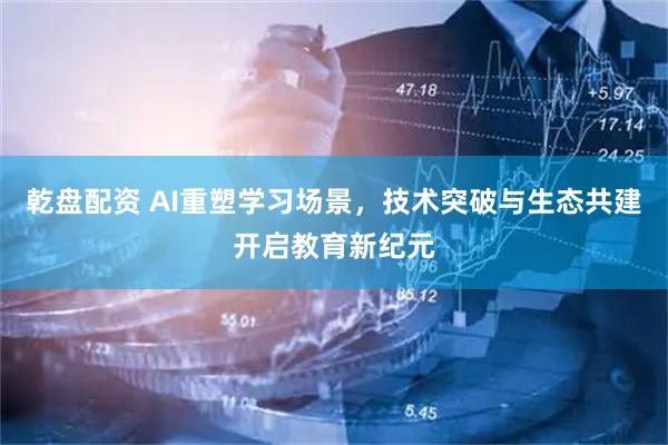 乾盘配资 AI重塑学习场景，技术突破与生态共建开启教育新纪元