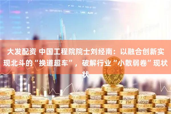大发配资 中国工程院院士刘经南：以融合创新实现北斗的“换道超车”，破解行业“小散弱卷”现状