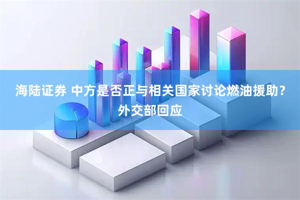 海陆证券 中方是否正与相关国家讨论燃油援助？外交部回应