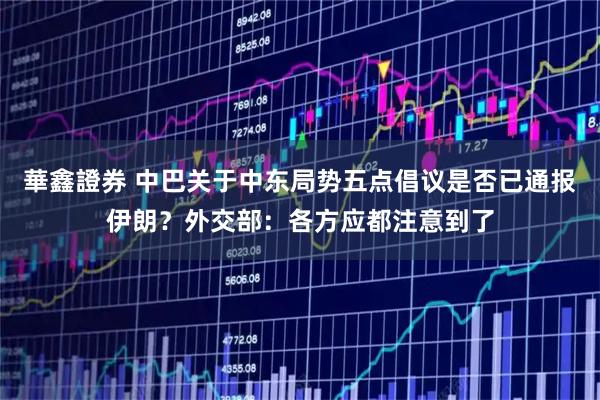 華鑫證券 中巴关于中东局势五点倡议是否已通报伊朗？外交部：各方应都注意到了