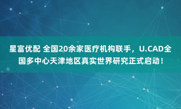 星富优配 全国20余家医疗机构联手，U.CAD全国多中心天津地区真实世界研究正式启动！