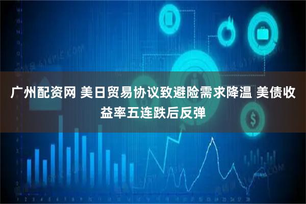 广州配资网 美日贸易协议致避险需求降温 美债收益率五连跌后反弹
