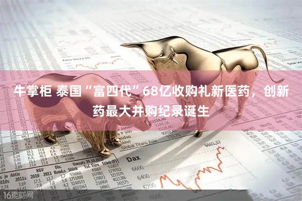 牛掌柜 泰国“富四代”68亿收购礼新医药，创新药最大并购纪录诞生