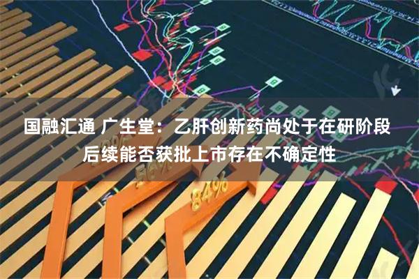 国融汇通 广生堂：乙肝创新药尚处于在研阶段 后续能否获批上市存在不确定性