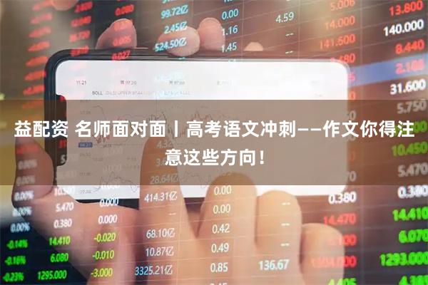 益配资 名师面对面丨高考语文冲刺——作文你得注意这些方向！