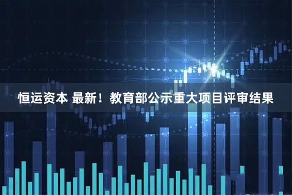 恒运资本 最新！教育部公示重大项目评审结果
