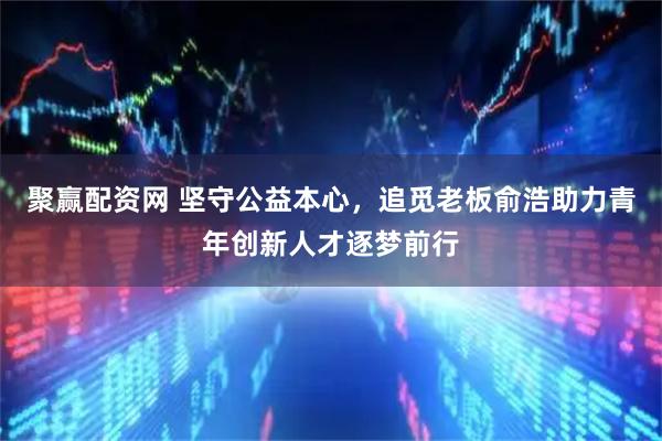 聚赢配资网 坚守公益本心，追觅老板俞浩助力青年创新人才逐梦前行