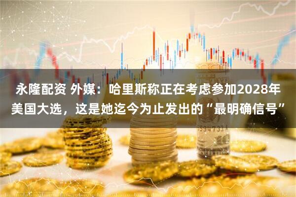 永隆配资 外媒：哈里斯称正在考虑参加2028年美国大选，这是她迄今为止发出的“最明确信号”