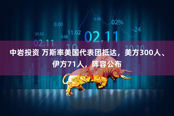 中岩投资 万斯率美国代表团抵达，美方300人、伊方71人，阵容公布
