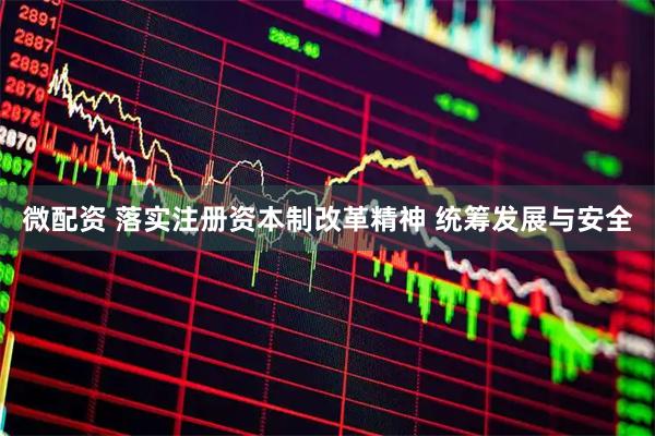 微配资 落实注册资本制改革精神 统筹发展与安全