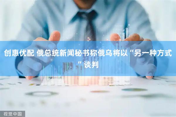 创惠优配 俄总统新闻秘书称俄乌将以“另一种方式”谈判