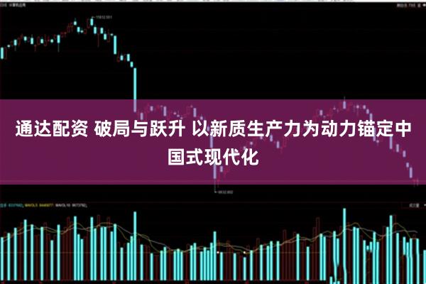 通达配资 破局与跃升 以新质生产力为动力锚定中国式现代化
